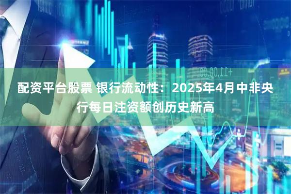 配资平台股票 银行流动性：2025年4月中非央行每日注资额创历史新高