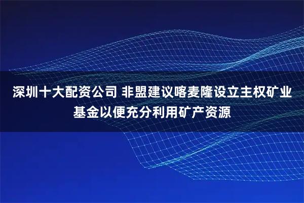 深圳十大配资公司 非盟建议喀麦隆设立主权矿业基金以便充分利用矿产资源