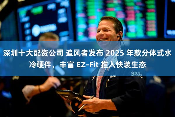深圳十大配资公司 追风者发布 2025 年款分体式水冷硬件，丰富 EZ-Fit 推入快装生态