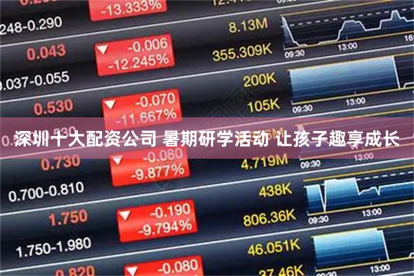 深圳十大配资公司 暑期研学活动 让孩子趣享成长