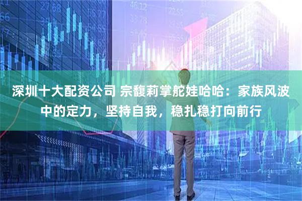 深圳十大配资公司 宗馥莉掌舵娃哈哈：家族风波中的定力，坚持自我，稳扎稳打向前行