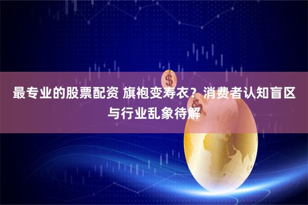 最专业的股票配资 旗袍变寿衣？消费者认知盲区与行业乱象待解