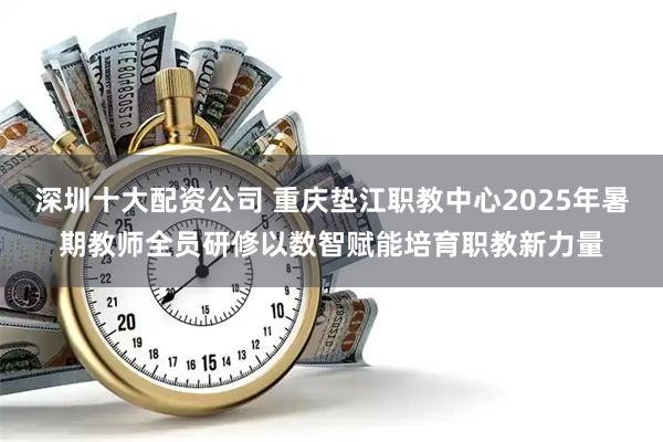深圳十大配资公司 重庆垫江职教中心2025年暑期教师全员研修以数智赋能培育职教新力量