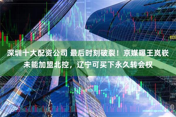 深圳十大配资公司 最后时刻破裂！京媒曝王岚嵚未能加盟北控，辽宁可买下永久转会权