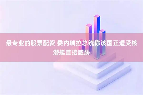 最专业的股票配资 委内瑞拉总统称该国正遭受核潜艇直接威胁