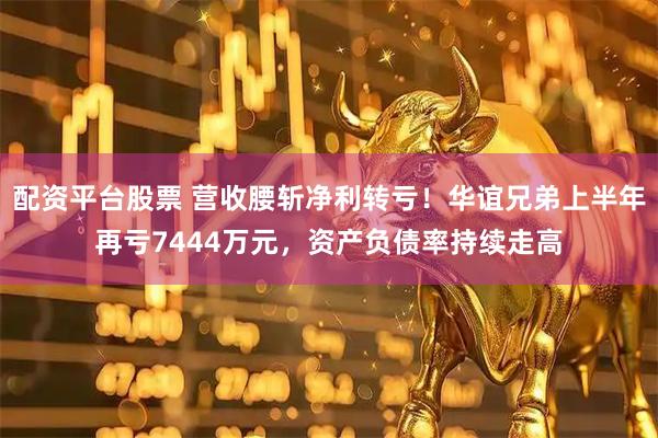 配资平台股票 营收腰斩净利转亏！华谊兄弟上半年再亏7444万元，资产负债率持续走高