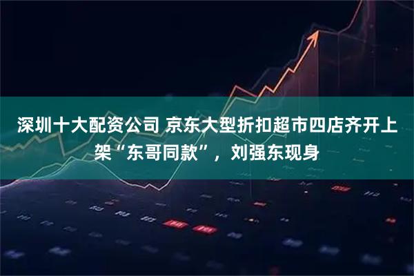 深圳十大配资公司 京东大型折扣超市四店齐开上架“东哥同款”，刘强东现身
