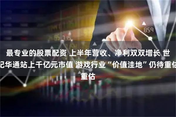 最专业的股票配资 上半年营收、净利双双增长 世纪华通站上千亿元市值 游戏行业“价值洼地”仍待重估