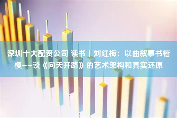 深圳十大配资公司 读书丨刘红梅：以曲叙事书楷模——谈《向天开路》的艺术架构和真实还原