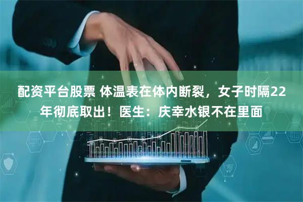 配资平台股票 体温表在体内断裂，女子时隔22年彻底取出！医生：庆幸水银不在里面