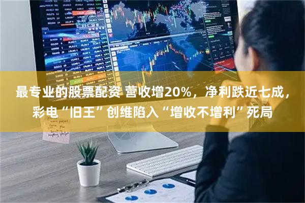 最专业的股票配资 营收增20%，净利跌近七成，彩电“旧王”创维陷入“增收不增利”死局