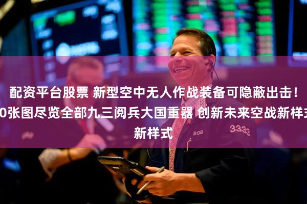 配资平台股票 新型空中无人作战装备可隐蔽出击！80张图尽览全部九三阅兵大国重器 创新未来空战新样式