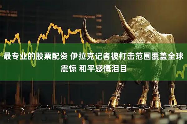 最专业的股票配资 伊拉克记者被打击范围覆盖全球震惊 和平感慨泪目