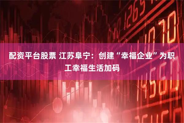 配资平台股票 江苏阜宁：创建“幸福企业”为职工幸福生活加码
