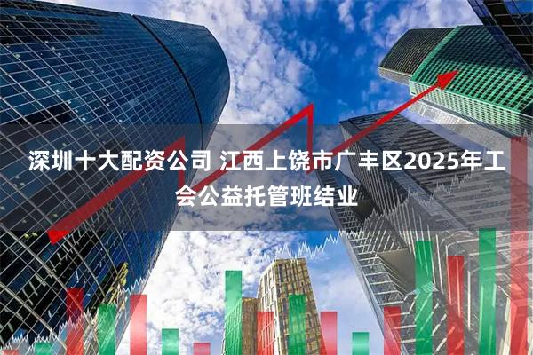 深圳十大配资公司 江西上饶市广丰区2025年工会公益托管班结业