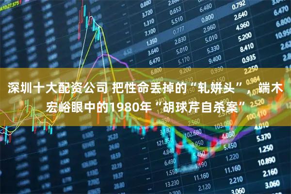 深圳十大配资公司 把性命丢掉的“轧姘头”，端木宏峪眼中的1980年“胡球芹自杀案”