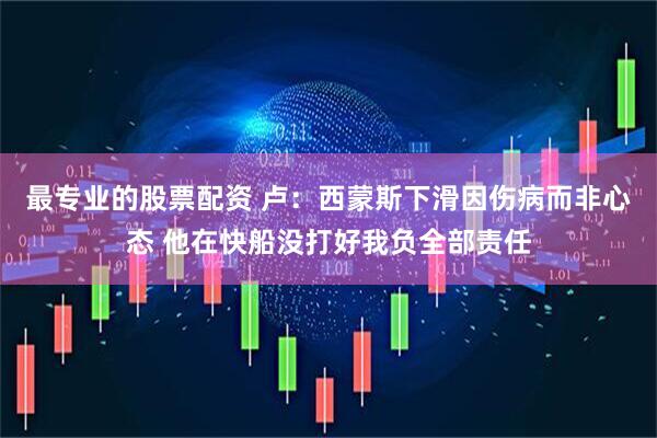 最专业的股票配资 卢：西蒙斯下滑因伤病而非心态 他在快船没打好我负全部责任