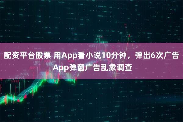 配资平台股票 用App看小说10分钟，弹出6次广告 App弹窗广告乱象调查