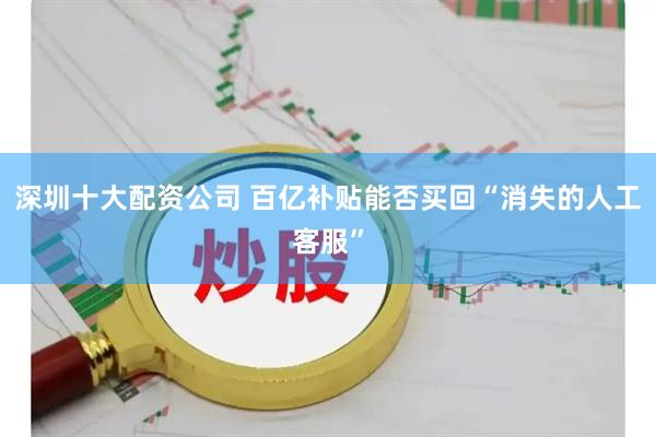 深圳十大配资公司 百亿补贴能否买回“消失的人工客服”