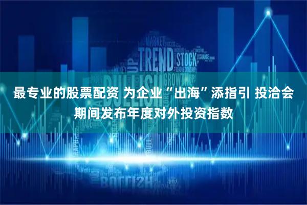 最专业的股票配资 为企业“出海”添指引 投洽会期间发布年度对外投资指数