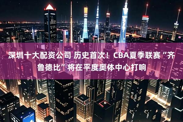 深圳十大配资公司 历史首次！CBA夏季联赛“齐鲁德比”将在平度奥体中心打响