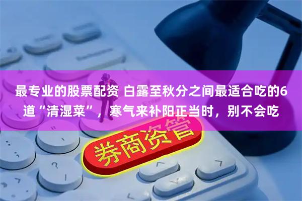 最专业的股票配资 白露至秋分之间最适合吃的6道“清湿菜”，寒气来补阳正当时，别不会吃