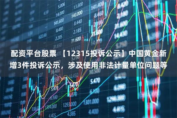 配资平台股票 【12315投诉公示】中国黄金新增3件投诉公示，涉及使用非法计量单位问题等