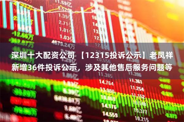 深圳十大配资公司 【12315投诉公示】老凤祥新增36件投诉公示，涉及其他售后服务问题等