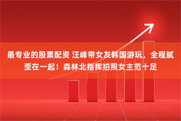 最专业的股票配资 汪峰带女友韩国游玩，全程腻歪在一起！森林北指挥拍照女主范十足
