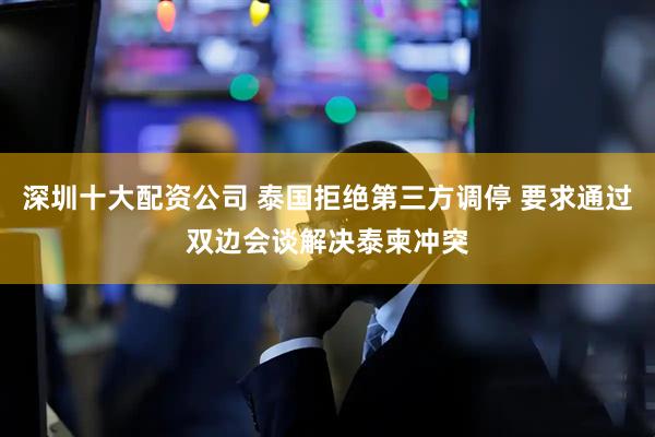 深圳十大配资公司 泰国拒绝第三方调停 要求通过双边会谈解决泰柬冲突