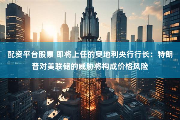 配资平台股票 即将上任的奥地利央行行长：特朗普对美联储的威胁将构成价格风险