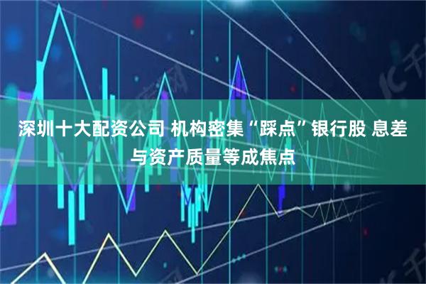 深圳十大配资公司 机构密集“踩点”银行股 息差与资产质量等成焦点