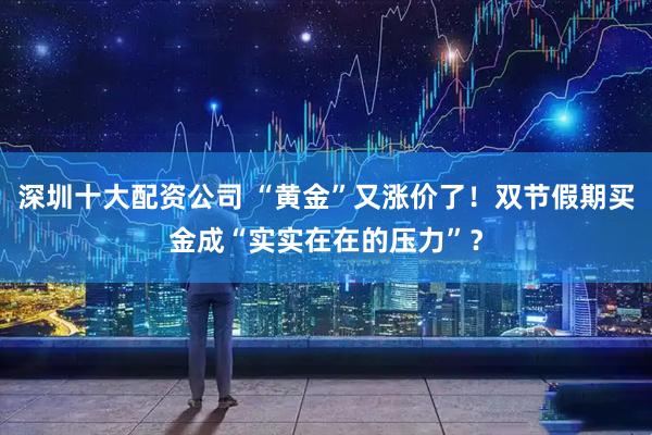 深圳十大配资公司 “黄金”又涨价了！双节假期买金成“实实在在的压力”？