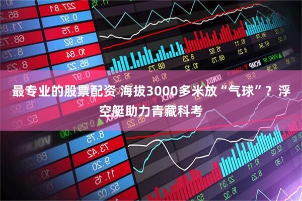 最专业的股票配资 海拔3000多米放“气球”？浮空艇助力青藏科考