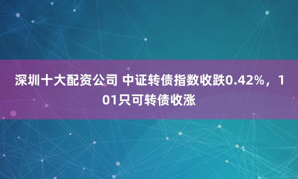 深圳十大配资公司 中证转债指数收跌0.42%，101只可转债收涨