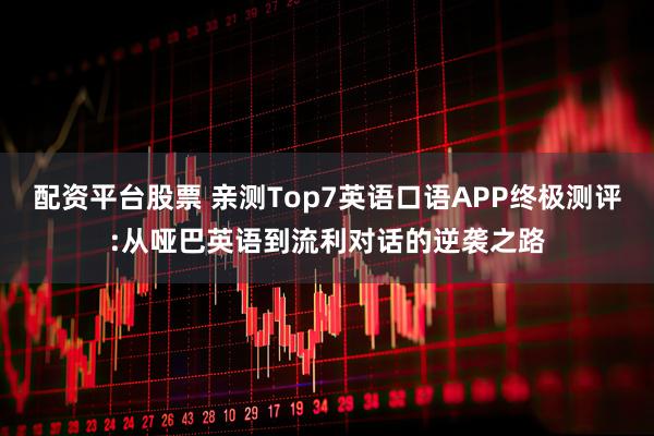 配资平台股票 亲测Top7英语口语APP终极测评:从哑巴英语到流利对话的逆袭之路