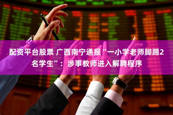 配资平台股票 广西南宁通报“一小学老师脚踢2名学生”：涉事教师进入解聘程序