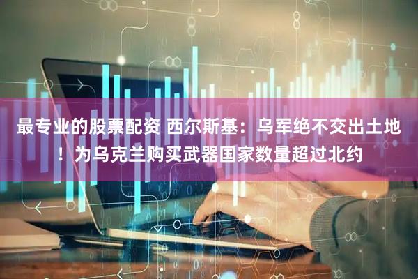 最专业的股票配资 西尔斯基：乌军绝不交出土地！为乌克兰购买武器国家数量超过北约