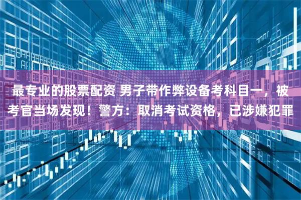 最专业的股票配资 男子带作弊设备考科目一，被考官当场发现！警方：取消考试资格，已涉嫌犯罪