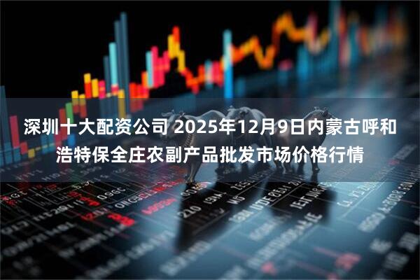 深圳十大配资公司 2025年12月9日内蒙古呼和浩特保全庄农副产品批发市场价格行情