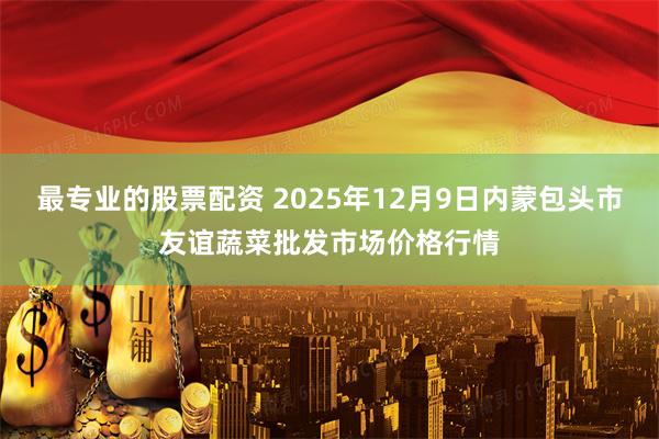 最专业的股票配资 2025年12月9日内蒙包头市友谊蔬菜批发市场价格行情