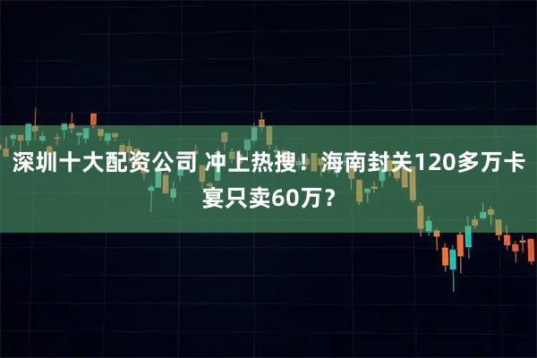 深圳十大配资公司 冲上热搜！海南封关120多万卡宴只卖60万？