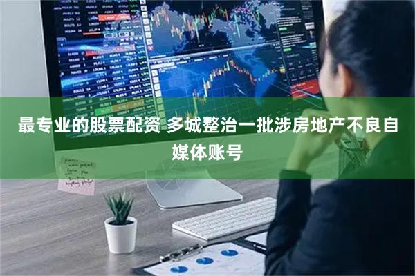 最专业的股票配资 多城整治一批涉房地产不良自媒体账号