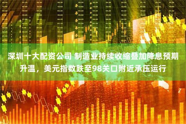 深圳十大配资公司 制造业持续收缩叠加降息预期升温，美元指数跌至98关口附近承压运行