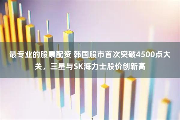 最专业的股票配资 韩国股市首次突破4500点大关，三星与SK海力士股价创新高
