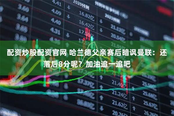 配资炒股配资官网 哈兰德父亲赛后暗讽曼联：还落后8分呢？加油追一追吧