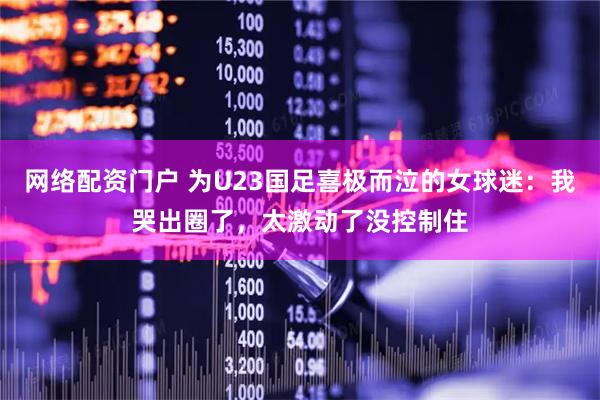 网络配资门户 为U23国足喜极而泣的女球迷：我哭出圈了，太激动了没控制住