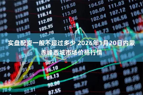 实盘配资一般不超过多少 2026年1月20日内蒙赤峰西城市场价格行情