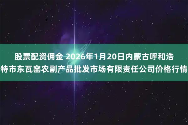 股票配资佣金 2026年1月20日内蒙古呼和浩特市东瓦窑农副产品批发市场有限责任公司价格行情