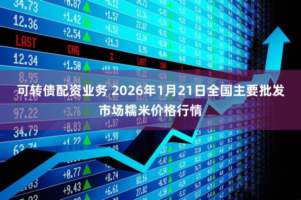 可转债配资业务 2026年1月21日全国主要批发市场糯米价格行情